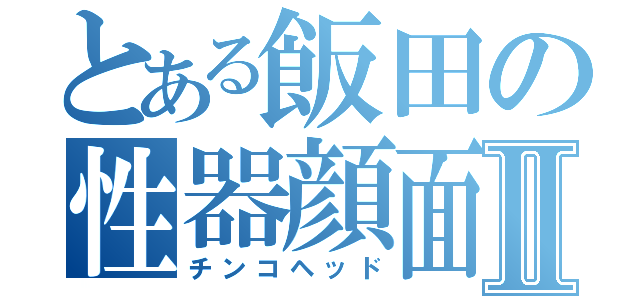 とある飯田の性器顔面Ⅱ（チンコヘッド）