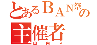 とあるＢＡＮ祭りの主催者（山内Ｐ）