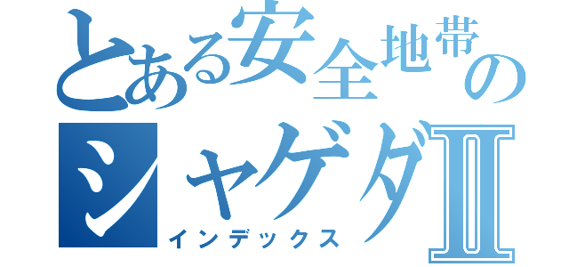 とある安全地帯のシャゲダンⅡ（インデックス）