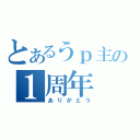 とあるうｐ主の１周年（ありがとう）