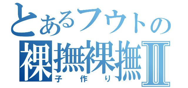 とあるフウトの裸撫裸撫Ⅱ（子作り）