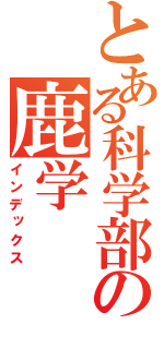 とある科学部の鹿学（インデックス）