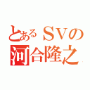 とあるＳＶの河合隆之（）