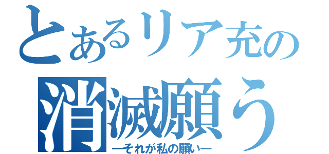 とあるリア充の消滅願う（―それが私の願い―）