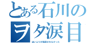 とある石川のヲタ涙目（はいふりが放送されなかった）