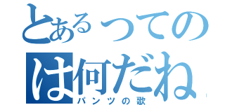 とあるってのは何だね？（パンツの歌）