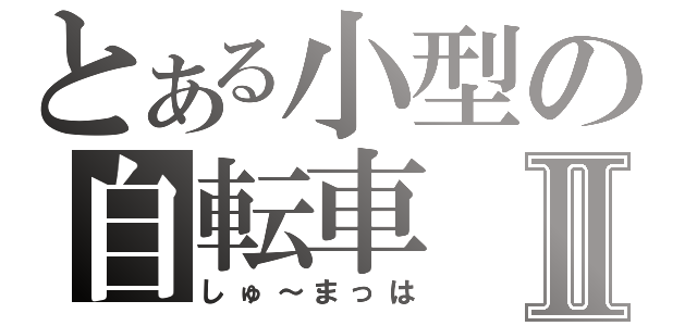 とある小型の自転車Ⅱ（しゅ～まっは）