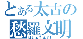 とある太古の愁羅文明（ば↓ぁ↑ん？！）