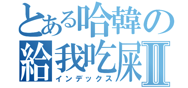 とある哈韓の給我吃屎Ⅱ（インデックス）