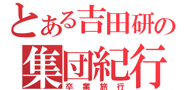 とある吉田研の集団紀行（卒 業 旅 行）