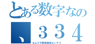 とある数字なの、３３４（なんでや阪神関係ないやろ）