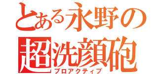 とある永野の超洗顔砲（プロアクティブ）