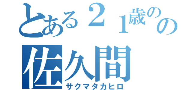 とある２１歳のの佐久間（サクマタカヒロ）