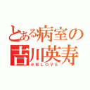 とある病室の吉川英寿（小松ＬＯＶＥ）