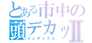 とある市中の頭デカッⅡ（インデックス）