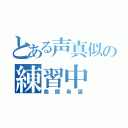 とある声真似の練習中（発掘希望）