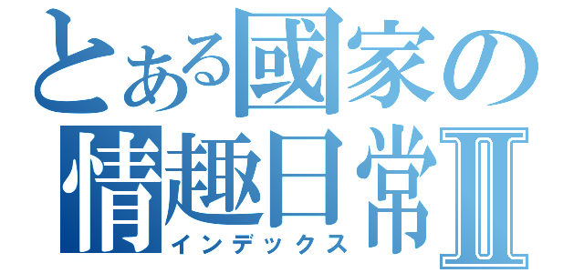 とある國家の情趣日常Ⅱ（インデックス）