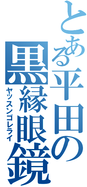 とある平田の黒縁眼鏡（ヤッスンゴレライ）