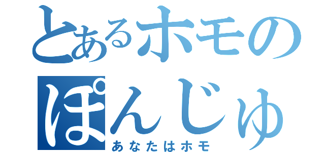 とあるホモのぽんじゅす（あなたはホモ）