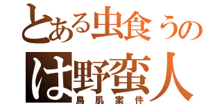 とある虫食うのは野蛮人（鳥肌案件）