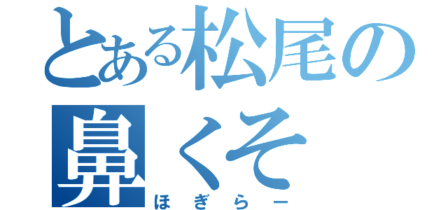 とある松尾の鼻くそ（ほぎらー）