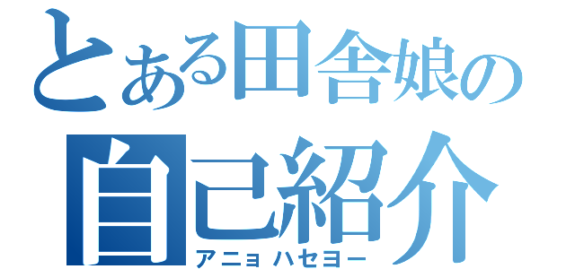 とある田舎娘の自己紹介（アニョハセヨー）