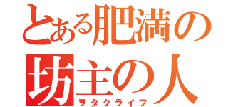 とある肥満の坊主の人（ヲタクライフ）