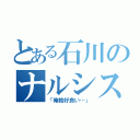 とある石川のナルシスト（「俺格好良い…」）