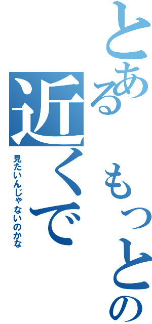 とある　もっとの近くで（見たいんじゃないのかな）