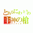 とあるにわとりの主神の槍（グングニル）