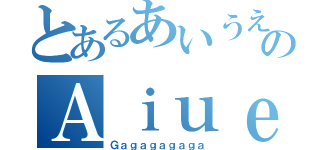 とあるあいうえおのＡｉｕｅｏ（Ｇａｇａｇａｇａｇａ）