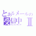 とあるメールの受信中Ⅱ（ジュシンチュウ）