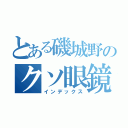 とある磯城野のクソ眼鏡（インデックス）