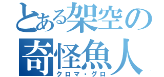 とある架空の奇怪魚人（クロマ・グロ）