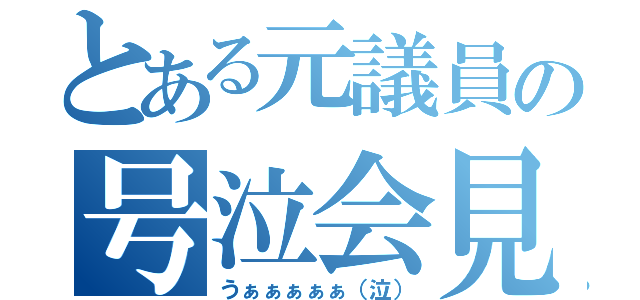 とある元議員の号泣会見（うぁぁぁぁぁ（泣））