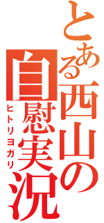 とある西山の自慰実況（ヒトリヨガリ）