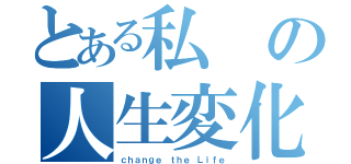 とある私の人生変化（ｃｈａｎｇｅ ｔｈｅ Ｌｉｆｅ）