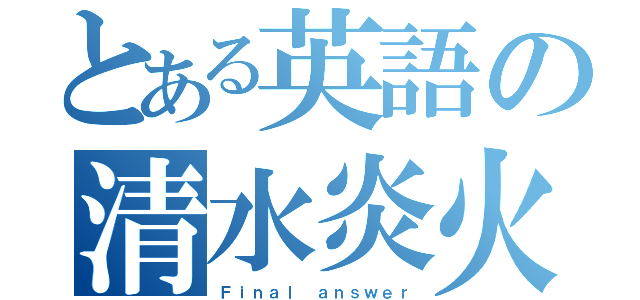 とある英語の清水炎火（Ｆｉｎａｌ ａｎｓｗｅｒ）