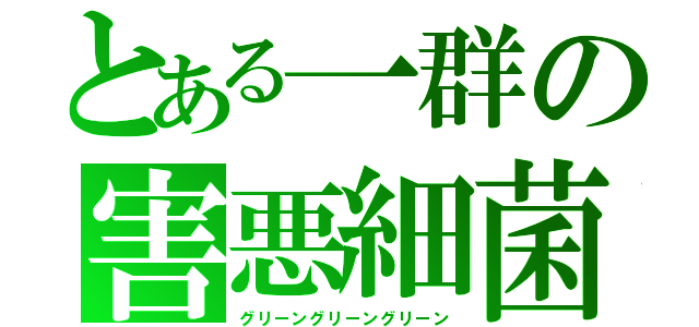 とある一群の害悪細菌（グリーングリーングリーン）