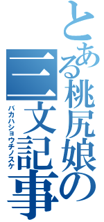 とある桃尻娘の三文記事（バカハショウチノスケ）