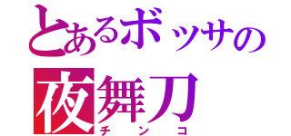 とあるボッサの夜舞刀（チンコ）