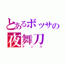 とあるボッサの夜舞刀（チンコ）