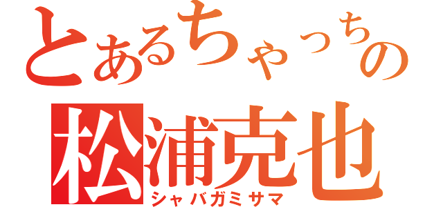 とあるちゃっちいの松浦克也（シャバガミサマ）