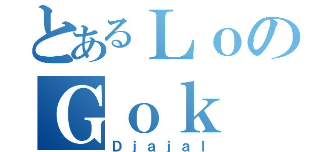 とあるＬｏのＧｏｋ（Ｄｊａｊａｌ）