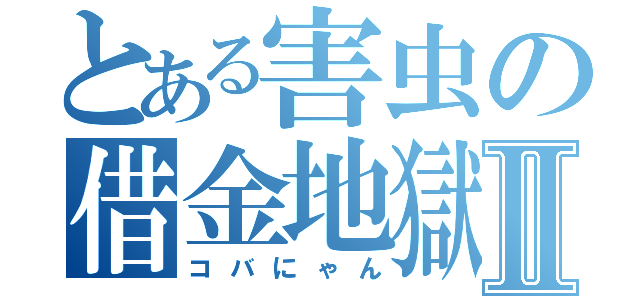 とある害虫の借金地獄Ⅱ（コバにゃん）