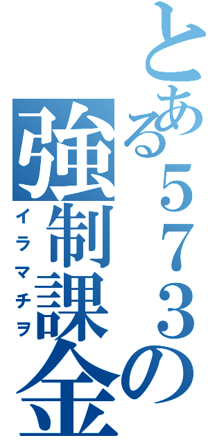 とある５７３の強制課金（イラマチヲ）