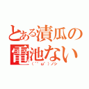 とある漬瓜の電池ない（（´°ω°）ノシ）