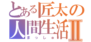 とある匠太の人間生活Ⅱ（まっしゅ）