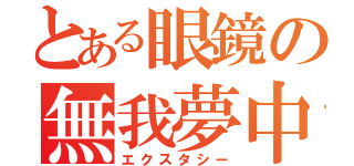 とある眼鏡の無我夢中（エクスタシー）