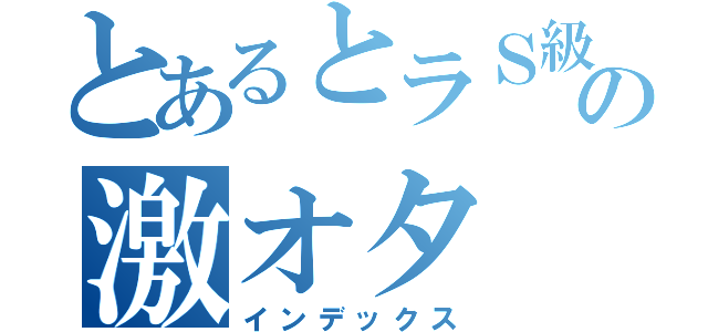 とあるとラＳ級の激オタ（インデックス）